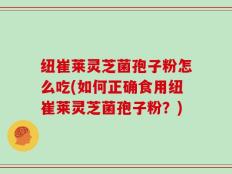 纽崔莱灵芝菌孢子粉怎么吃(如何正确食用纽崔莱灵芝菌孢子粉？)