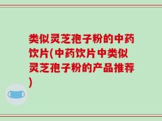 类似灵芝孢子粉的中药饮片(中药饮片中类似灵芝孢子粉的产品推荐)