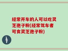 经常开车的人可以吃灵芝孢子粉(经常驾车者可食灵芝孢子粉)