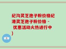 纪沟灵芝孢子粉价格纪港灵芝孢子粉价格 - 优惠活动火热进行中)