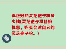 真正好的灵芝孢子粉多少钱(灵芝孢子粉价格优惠，购买合适自己的灵芝孢子粉。)
