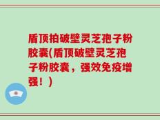 盾顶拍破壁灵芝孢子粉胶囊(盾顶破壁灵芝孢子粉胶囊，强效免疫增强！)