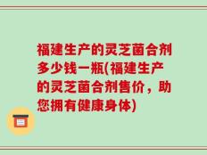 福建生产的灵芝菌合剂多少钱一瓶(福建生产的灵芝菌合剂售价，助您拥有健康身体)