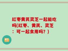 红枣黄芪灵芝一起能吃吗(红枣、黄芪、灵芝：可一起食用吗？)