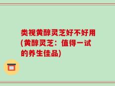 类视黄醇灵芝好不好用(黄醇灵芝：值得一试的养生佳品)