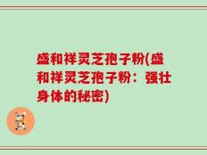 盛和祥灵芝孢子粉(盛和祥灵芝孢子粉：强壮身体的秘密)
