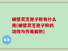 破壁灵芝孢子粉有什么用(破壁灵芝孢子粉的功效与作用解析)