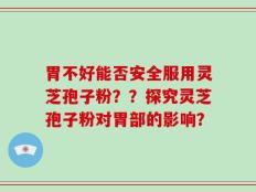 胃不好能否安全服用灵芝孢子粉？？探究灵芝孢子粉对胃部的影响？