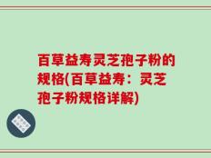 百草益寿灵芝孢子粉的规格(百草益寿：灵芝孢子粉规格详解)