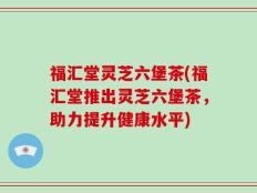 福汇堂灵芝六堡茶(福汇堂推出灵芝六堡茶，助力提升健康水平)