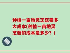 种植一亩地灵芝菇要多大成本(种植一亩地灵芝菇的成本是多少？)