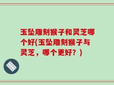 玉坠雕刻猴子和灵芝哪个好(玉坠雕刻猴子与灵芝，哪个更好？)