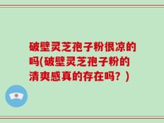 破壁灵芝孢子粉很凉的吗(破壁灵芝孢子粉的清爽感真的存在吗？)