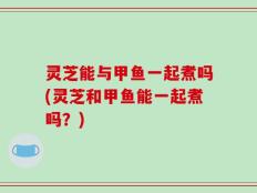 灵芝能与甲鱼一起煮吗(灵芝和甲鱼能一起煮吗？)