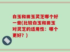 白玉和田玉灵芝哪个好一些(比较白玉和田玉对灵芝的适用性：哪个更好？)