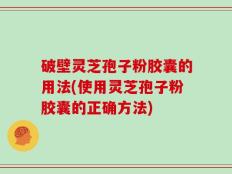 破壁灵芝孢子粉胶囊的用法(使用灵芝孢子粉胶囊的正确方法)
