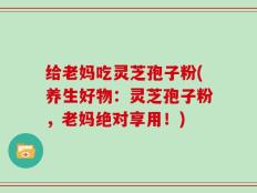 给老妈吃灵芝孢子粉(养生好物：灵芝孢子粉，老妈绝对享用！)