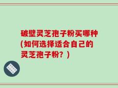 破壁灵芝孢子粉买哪种(如何选择适合自己的灵芝孢子粉？)