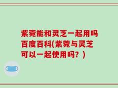 紫菀能和灵芝一起用吗百度百科(紫菀与灵芝可以一起使用吗？)