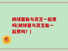 绣球菌能与灵芝一起煮吗(绣球菌与灵芝能一起煮吗？)