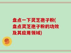 盘点一下灵芝孢子粉(盘点灵芝孢子粉的功效及其应用领域)
