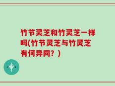 竹节灵芝和竹灵芝一样吗(竹节灵芝与竹灵芝有何异同？)