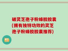 破灵芝孢子粉蜂胶胶囊(拥有独特功效的灵芝孢子粉蜂胶胶囊推荐)