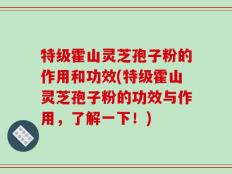 特级霍山灵芝孢子粉的作用和功效(特级霍山灵芝孢子粉的功效与作用，了解一下！)