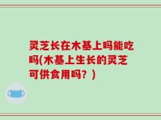 灵芝长在木基上吗能吃吗(木基上生长的灵芝可供食用吗？)