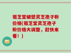 祖芝堂破壁灵芝孢子粉价格(祖芝堂灵芝孢子粉价格大调整，赶快来看！)