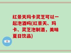 红景天玛卡灵芝可以一起泡酒吗(红景天、玛卡、灵芝泡制酒，美味夏日饮品)