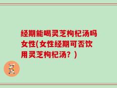 经期能喝灵芝枸杞汤吗女性(女性经期可否饮用灵芝枸杞汤？)