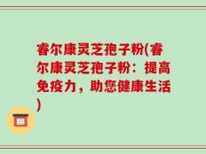 睿尔康灵芝孢子粉(睿尔康灵芝孢子粉：提高免疫力，助您健康生活)