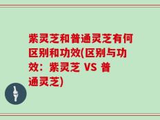 紫灵芝和普通灵芝有何区别和功效(区别与功效：紫灵芝 VS 普通灵芝)