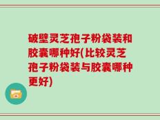 破壁灵芝孢子粉袋装和胶囊哪种好(比较灵芝孢子粉袋装与胶囊哪种更好)