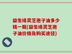 益生缘灵芝孢子油多少钱一瓶(益生缘灵芝孢子油价格及购买途径)