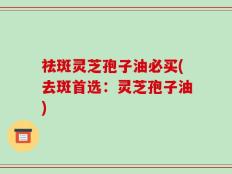 祛斑灵芝孢子油必买(去斑首选：灵芝孢子油)