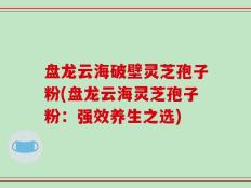 盘龙云海破壁灵芝孢子粉(盘龙云海灵芝孢子粉：强效养生之选)