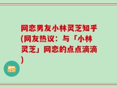网恋男友小林灵芝知乎(网友热议：与「小林灵芝」网恋的点点滴滴)
