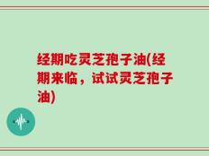 经期吃灵芝孢子油(经期来临，试试灵芝孢子油)