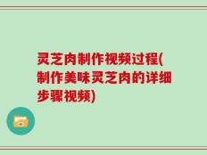 灵芝肉制作视频过程(制作美味灵芝肉的详细步骤视频)