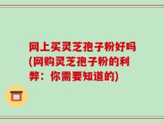网上买灵芝孢子粉好吗(网购灵芝孢子粉的利弊：你需要知道的)