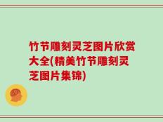 竹节雕刻灵芝图片欣赏大全(精美竹节雕刻灵芝图片集锦)