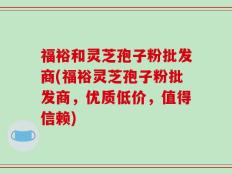福裕和灵芝孢子粉批发商(福裕灵芝孢子粉批发商，优质低价，值得信赖)