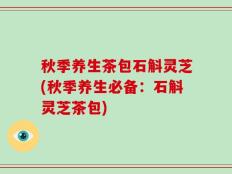 秋季养生茶包石斛灵芝(秋季养生必备：石斛灵芝茶包)