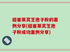 纽崔莱灵芝孢子粉的案例分享(纽崔莱灵芝孢子粉成功案例分享)