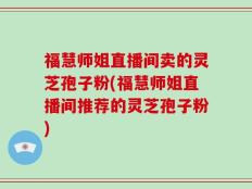 福慧师姐直播间卖的灵芝孢子粉(福慧师姐直播间推荐的灵芝孢子粉)