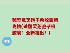 破壁灵芝孢子粉胶囊新先拍(破壁灵芝孢子粉胶囊：全新推出！)