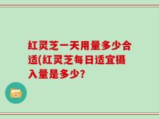 红灵芝一天用量多少合适(红灵芝每日适宜摄入量是多少？