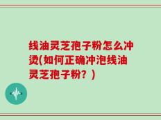 线油灵芝孢子粉怎么冲烫(如何正确冲泡线油灵芝孢子粉？)